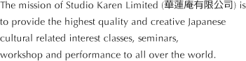 The mission of Studio Karen Limited (華蓮庵有限公司) is
to provide the highest quality and creative Japanese cultural related interest classes, seminars, workshop and performance to all over the world.